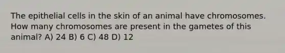 The epithelial cells in the skin of an animal have chromosomes. How many chromosomes are present in the gametes of this animal? A) 24 B) 6 C) 48 D) 12