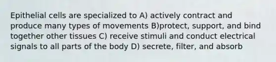 Epithelial cells are specialized to A) actively contract and produce many types of movements B)protect, support, and bind together other tissues C) receive stimuli and conduct electrical signals to all parts of the body D) secrete, filter, and absorb