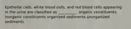 Epithelial cells, white blood cells, and red blood cells appearing in the urine are classified as __________. organic constituents inorganic constituents organized sediments unorganized sediments