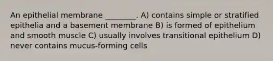 An epithelial membrane ________. A) contains simple or stratified epithelia and a basement membrane B) is formed of epithelium and smooth muscle C) usually involves transitional epithelium D) never contains mucus-forming cells