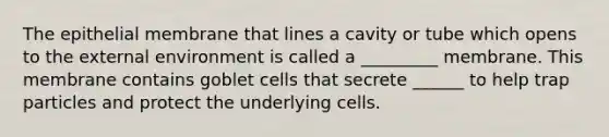 The epithelial membrane that lines a cavity or tube which opens to the external environment is called a _________ membrane. This membrane contains goblet cells that secrete ______ to help trap particles and protect the underlying cells.