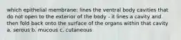 which epithelial membrane: lines the ventral body cavities that do not open to the exterior of the body - it lines a cavity and then fold back onto the surface of the organs within that cavity a. serous b. mucous c. cutaneous