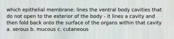 which epithelial membrane: lines the ventral body cavities that do not open to the exterior of the body - it lines a cavity and then fold back onto the surface of the organs within that cavity a. serous b. mucous c. cutaneous