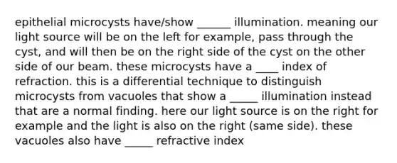 epithelial microcysts have/show ______ illumination. meaning our light source will be on the left for example, pass through the cyst, and will then be on the right side of the cyst on the other side of our beam. these microcysts have a ____ index of refraction. this is a differential technique to distinguish microcysts from vacuoles that show a _____ illumination instead that are a normal finding. here our light source is on the right for example and the light is also on the right (same side). these vacuoles also have _____ refractive index