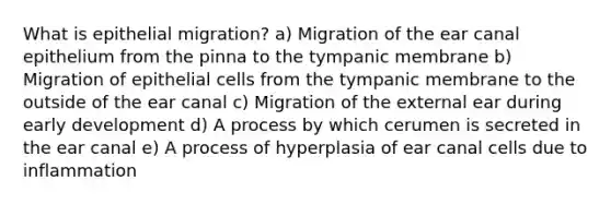 What is epithelial migration? a) Migration of the ear canal epithelium from the pinna to the tympanic membrane b) Migration of epithelial cells from the tympanic membrane to the outside of the ear canal c) Migration of the external ear during early development d) A process by which cerumen is secreted in the ear canal e) A process of hyperplasia of ear canal cells due to inflammation