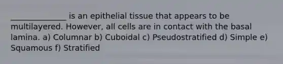 ______________ is an epithelial tissue that appears to be multilayered. However, all cells are in contact with the basal lamina. a) Columnar b) Cuboidal c) Pseudostratified d) Simple e) Squamous f) Stratified