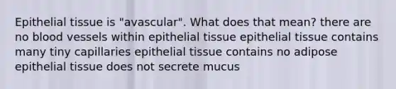 Epithelial tissue is "avascular". What does that mean? there are no blood vessels within epithelial tissue epithelial tissue contains many tiny capillaries epithelial tissue contains no adipose epithelial tissue does not secrete mucus