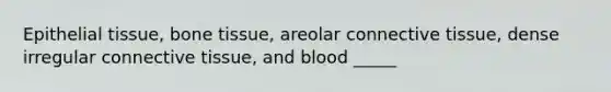 Epithelial tissue, bone tissue, areolar connective tissue, dense irregular connective tissue, and blood _____