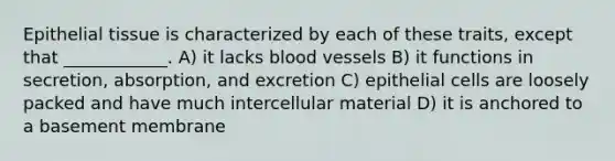 Epithelial tissue is characterized by each of these traits, except that ____________. A) it lacks blood vessels B) it functions in secretion, absorption, and excretion C) epithelial cells are loosely packed and have much intercellular material D) it is anchored to a basement membrane