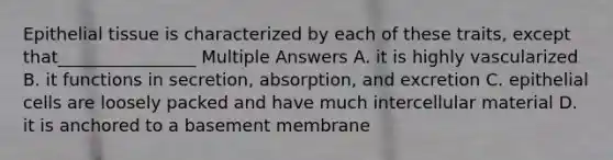 Epithelial tissue is characterized by each of these traits, except that________________ Multiple Answers A. it is highly vascularized B. it functions in secretion, absorption, and excretion C. epithelial cells are loosely packed and have much intercellular material D. it is anchored to a basement membrane