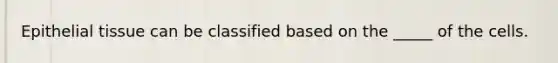 Epithelial tissue can be classified based on the _____ of the cells.