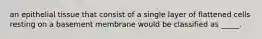 an epithelial tissue that consist of a single layer of flattened cells resting on a basement membrane would be classified as _____.