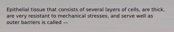 Epithelial tissue that consists of several layers of cells, are thick, are very resistant to mechanical stresses, and serve well as outer barriers is called —