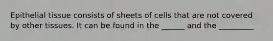 Epithelial tissue consists of sheets of cells that are not covered by other tissues. It can be found in the ______ and the _________