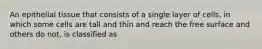 An epithelial tissue that consists of a single layer of cells, in which some cells are tall and thin and reach the free surface and others do not, is classified as