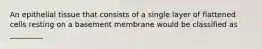 An epithelial tissue that consists of a single layer of flattened cells resting on a basement membrane would be classified as _________