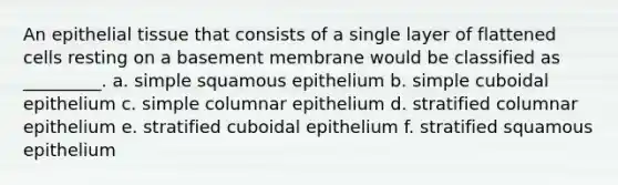 An epithelial tissue that consists of a single layer of flattened cells resting on a basement membrane would be classified as _________. a. simple squamous epithelium b. simple cuboidal epithelium c. simple columnar epithelium d. stratified columnar epithelium e. stratified cuboidal epithelium f. stratified squamous epithelium