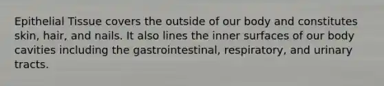 Epithelial Tissue covers the outside of our body and constitutes skin, hair, and nails. It also lines the inner surfaces of our body cavities including the gastrointestinal, respiratory, and urinary tracts.