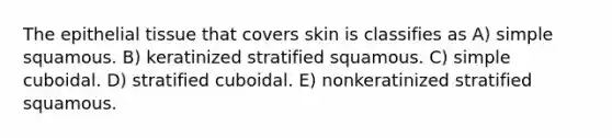 The epithelial tissue that covers skin is classifies as A) simple squamous. B) keratinized stratified squamous. C) simple cuboidal. D) stratified cuboidal. E) nonkeratinized stratified squamous.