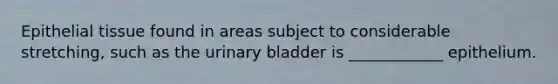 Epithelial tissue found in areas subject to considerable stretching, such as the urinary bladder is ____________ epithelium.