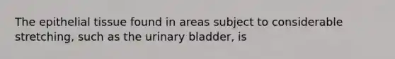 The epithelial tissue found in areas subject to considerable stretching, such as the urinary bladder, is