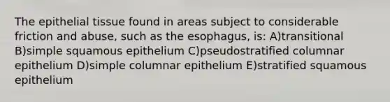 The epithelial tissue found in areas subject to considerable friction and abuse, such as the esophagus, is: A)transitional B)simple squamous epithelium C)pseudostratified columnar epithelium D)simple columnar epithelium E)stratified squamous epithelium