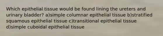 Which epithelial tissue would be found lining the ureters and urinary bladder? a)simple columnar epithelial tissue b)stratified squamous epithelial tissue c)transitional epithelial tissue d)simple cuboidal epithelial tissue