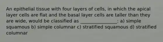 An epithelial tissue with four layers of cells, in which the apical layer cells are flat and the basal layer cells are taller than they are wide, would be classified as ________________: a) simple squamous b) simple columnar c) stratified squamous d) stratified columnar