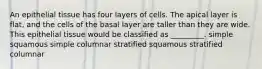 An epithelial tissue has four layers of cells. The apical layer is flat, and the cells of the basal layer are taller than they are wide. This epithelial tissue would be classified as _________. simple squamous simple columnar stratified squamous stratified columnar