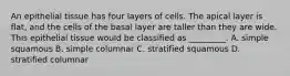 An epithelial tissue has four layers of cells. The apical layer is flat, and the cells of the basal layer are taller than they are wide. This epithelial tissue would be classified as _________. A. simple squamous B. simple columnar C. stratified squamous D. stratified columnar