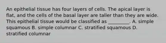 An epithelial tissue has four layers of cells. The apical layer is flat, and the cells of the basal layer are taller than they are wide. This epithelial tissue would be classified as _________. A. simple squamous B. simple columnar C. stratified squamous D. stratified columnar