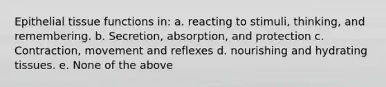 <a href='https://www.questionai.com/knowledge/k7dms5lrVY-epithelial-tissue' class='anchor-knowledge'>epithelial tissue</a> functions in: a. reacting to stimuli, thinking, and remembering. b. Secretion, absorption, and protection c. Contraction, movement and reflexes d. nourishing and hydrating tissues. e. None of the above