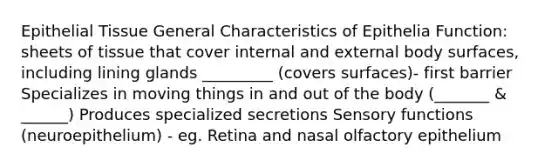 Epithelial Tissue General Characteristics of Epithelia Function: sheets of tissue that cover internal and external body surfaces, including lining glands _________ (covers surfaces)- first barrier Specializes in moving things in and out of the body (_______ & ______) Produces specialized secretions Sensory functions (neuroepithelium) - eg. Retina and nasal olfactory epithelium