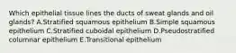 Which epithelial tissue lines the ducts of sweat glands and oil glands? A.Stratified squamous epithelium B.Simple squamous epithelium C.Stratified cuboidal epithelium D.Pseudostratified columnar epithelium E.Transitional epithelium