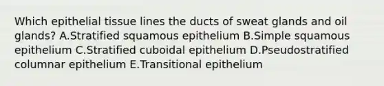 Which epithelial tissue lines the ducts of sweat glands and oil glands? A.Stratified squamous epithelium B.Simple squamous epithelium C.Stratified cuboidal epithelium D.Pseudostratified columnar epithelium E.Transitional epithelium