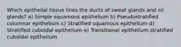 Which epithelial tissue lines the ducts of sweat glands and oil glands? a) Simple squamous epithelium b) Pseudostratified columnar epithelium c) Stratified squamous epithelium d) Stratified cuboidal epithelium e) Transitional epithelium stratified cuboidal epithelium