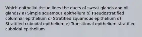 Which epithelial tissue lines the ducts of sweat glands and oil glands? a) Simple squamous epithelium b) Pseudostratified columnar epithelium c) Stratified squamous epithelium d) Stratified cuboidal epithelium e) Transitional epithelium stratified cuboidal epithelium