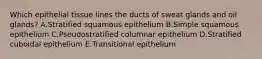 Which epithelial tissue lines the ducts of sweat glands and oil glands? A.Stratified squamous epithelium B.Simple squamous epithelium C.Pseudostratified columnar epithelium D.Stratified cuboidal epithelium E.Transitional epithelium