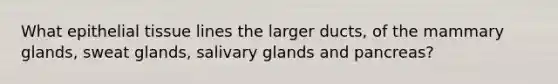 What epithelial tissue lines the larger ducts, of the mammary glands, sweat glands, salivary glands and pancreas?