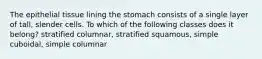 The epithelial tissue lining the stomach consists of a single layer of tall, slender cells. To which of the following classes does it belong? stratified columnar, stratified squamous, simple cuboidal, simple columnar