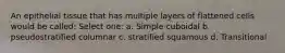 An epithelial tissue that has multiple layers of flattened cells would be called: Select one: a. Simple cuboidal b. pseudostratified columnar c. stratified squamous d. Transitional