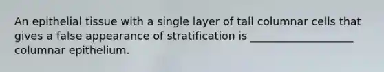 An epithelial tissue with a single layer of tall columnar cells that gives a false appearance of stratification is ___________________ columnar epithelium.