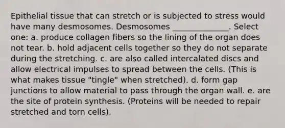 Epithelial tissue that can stretch or is subjected to stress would have many desmosomes. Desmosomes ______________. Select one: a. produce collagen fibers so the lining of the organ does not tear. b. hold adjacent cells together so they do not separate during the stretching. c. are also called intercalated discs and allow electrical impulses to spread between the cells. (This is what makes tissue "tingle" when stretched). d. form gap junctions to allow material to pass through the organ wall. e. are the site of protein synthesis. (Proteins will be needed to repair stretched and torn cells).