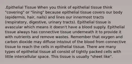 .Epithelial Tissue When you think of epithelial tissue think "covering" or "lining" because epithelial tissue covers our body (epidermis, hair, nails) and lines our innermost tracts (respiratory, digestive, urinary tracts). Epithelial tissue is avascular which means it doesn't have a blood supply. Epithelial tissue always has connective tissue underneath it to provide it with nutrients and remove wastes. Remember that oxygen and carbon dioxide may diffuse into/out of the blood from connective tissue to reach the cells in epithelial tissue. There are many types of epithelial tissue all consist of tightly packed cells with little intercellular space. This tissue is usually "sheet like".