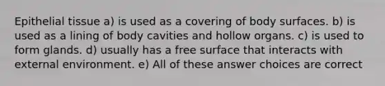 <a href='https://www.questionai.com/knowledge/k7dms5lrVY-epithelial-tissue' class='anchor-knowledge'>epithelial tissue</a> a) is used as a covering of body surfaces. b) is used as a lining of body cavities and hollow organs. c) is used to form glands. d) usually has a free surface that interacts with external environment. e) All of these answer choices are correct