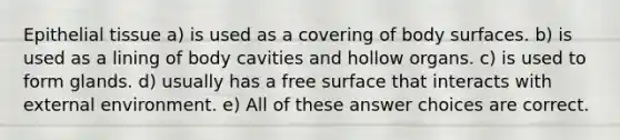 Epithelial tissue a) is used as a covering of body surfaces. b) is used as a lining of body cavities and hollow organs. c) is used to form glands. d) usually has a free surface that interacts with external environment. e) All of these answer choices are correct.