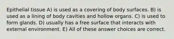 Epithelial tissue A) is used as a covering of body surfaces. B) is used as a lining of body cavities and hollow organs. C) is used to form glands. D) usually has a free surface that interacts with external environment. E) All of these answer choices are correct.