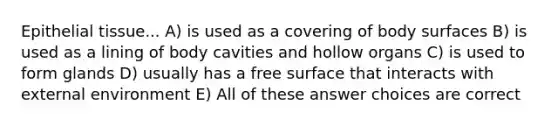 Epithelial tissue... A) is used as a covering of body surfaces B) is used as a lining of body cavities and hollow organs C) is used to form glands D) usually has a free surface that interacts with external environment E) All of these answer choices are correct