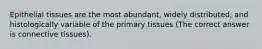 Epithelial tissues are the most abundant, widely distributed, and histologically variable of the primary tissues (The correct answer is connective tissues).
