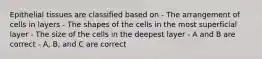 Epithelial tissues are classified based on - The arrangement of cells in layers - The shapes of the cells in the most superficial layer - The size of the cells in the deepest layer - A and B are correct - A, B, and C are correct